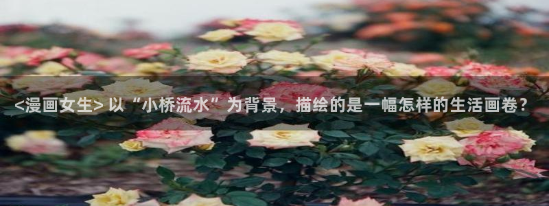 汗汗漫画首页官网：<漫画女生> 以“小桥流水”为背景，描绘的是一幅怎样的生活画卷？